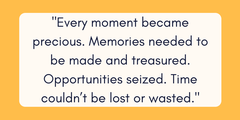 Every moment became precious. Memories needed to be made and treasured. Opportunities seized. Time couldnât be lost or wasted. 